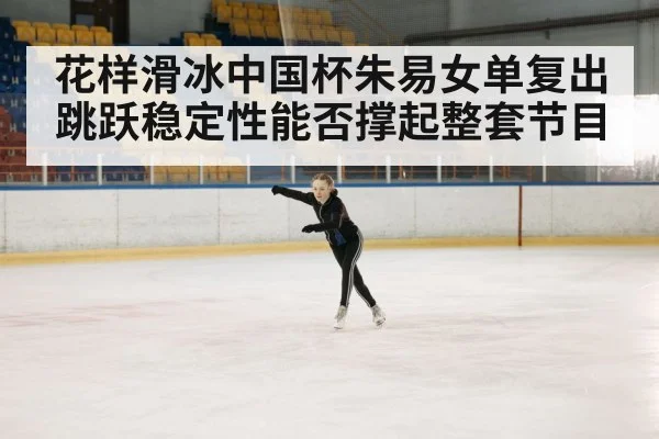 花样滑冰中国杯朱易女单复出 跳跃稳定性能否撑起整套节目