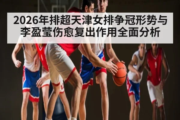 2026年排超天津女排争冠形势与李盈莹伤愈复出作用全面分析