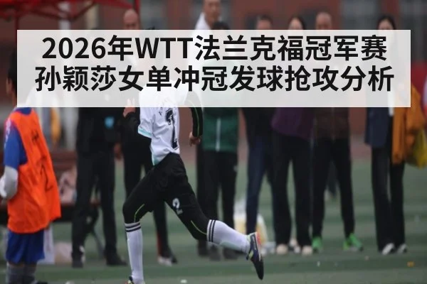 2026年WTT法兰克福冠军赛孙颖莎女单冲冠发球抢攻分析